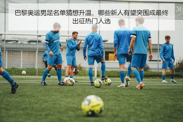 巴黎奥运男足名单猜想升温，哪些新人有望突围成最终出征热门人选
