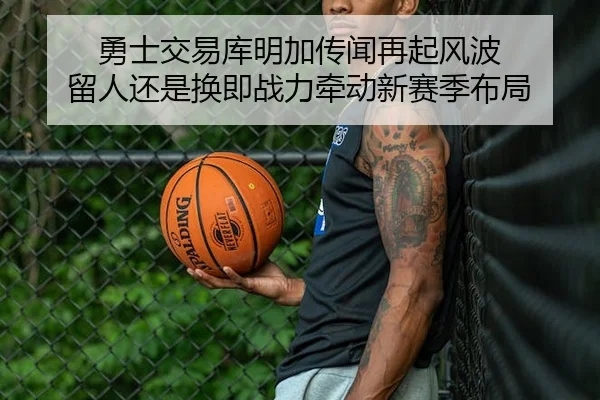 勇士交易库明加传闻再起风波 留人还是换即战力牵动新赛季布局